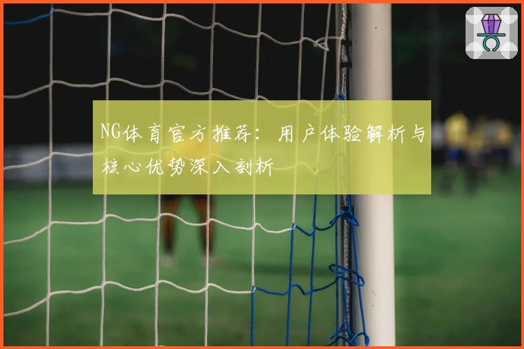 NG体育官方推荐：用户体验解析与核心优势深入剖析