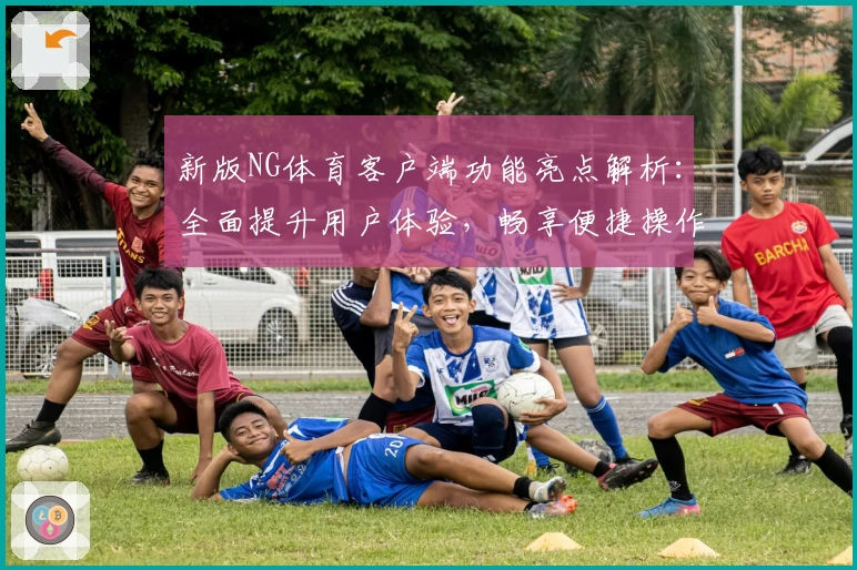 新版NG体育客户端功能亮点解析：全面提升用户体验，畅享便捷操作与多样化服务