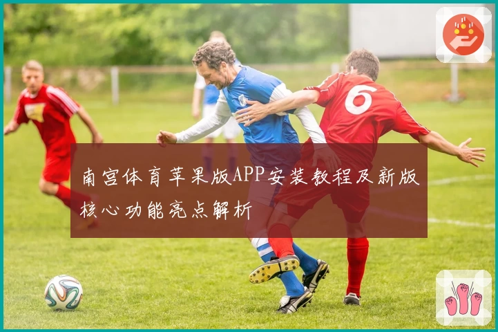 南宫体育苹果版APP安装教程及新版核心功能亮点解析