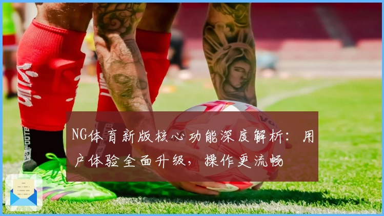 NG体育新版核心功能深度解析：用户体验全面升级，操作更流畅