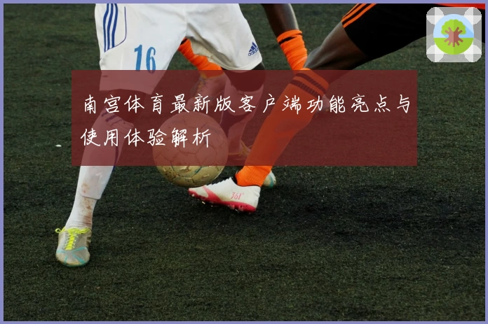 南宫体育最新版客户端功能亮点与使用体验解析