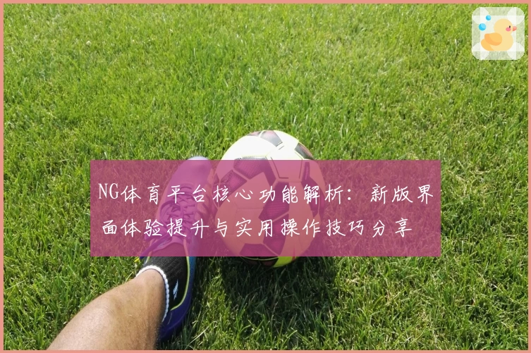NG体育平台核心功能解析：新版界面体验提升与实用操作技巧分享